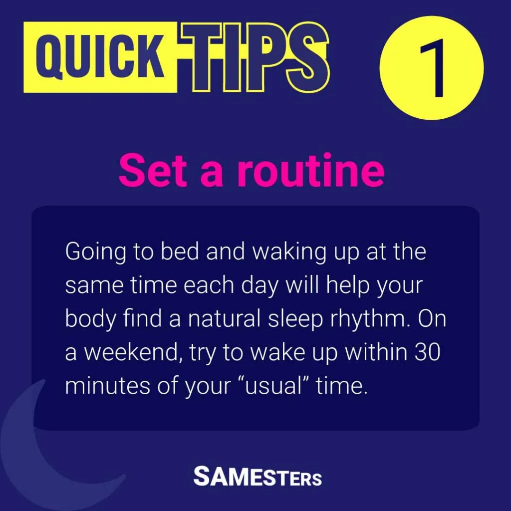 Set a routine: Going to bed and waking up at the same time each day will help your body find a natural sleep rhythm. On a weekend, try to wake up within 30 minutes of your “usual” time.