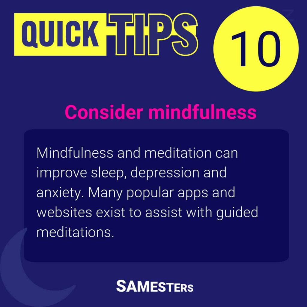 Consider mindfulness: Mindfulness and meditation can improve sleep, depression and anxiety. Many popular apps and websites exist to assist with guided meditations.