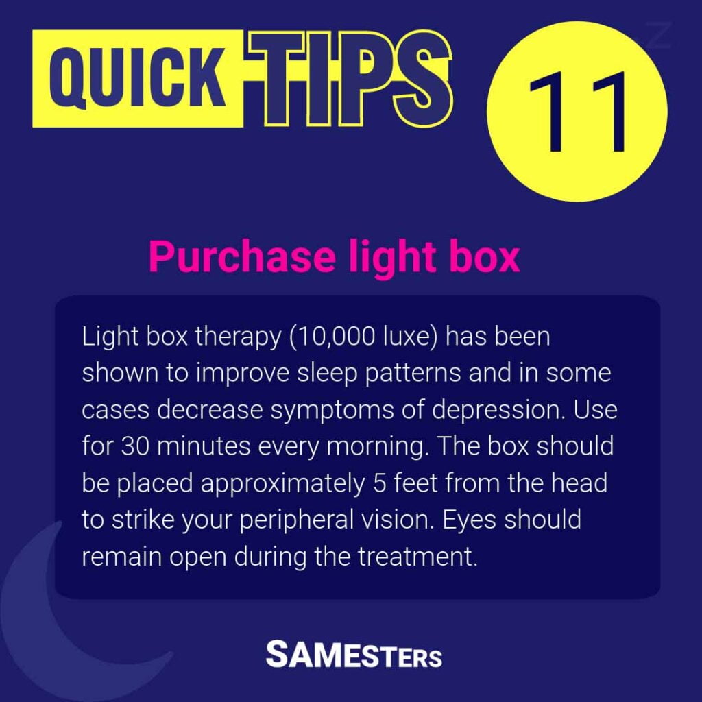 Purchase light box: Light box therapy (10,000 luxe) has been shown to improve sleep patterns and in some cases decrease symptoms of depression. Use for 30 minutes every morning. The box should be placed approximately 5 feet from the head to strike your peripheral vision. Eyes should remain open during the treatment.