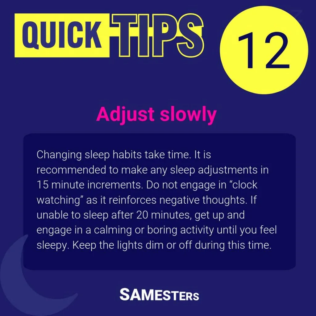 Adjust slowly: Changing sleep habits take time. It is recommended to make any sleep adjustments in 15 minute increments. Do not engage in “clock watching” as it reinforces negative thoughts. If unable to sleep after 20 minutes, get up and engage in a calming or boring activity until you feel sleepy. Keep the lights dim or off during this time.