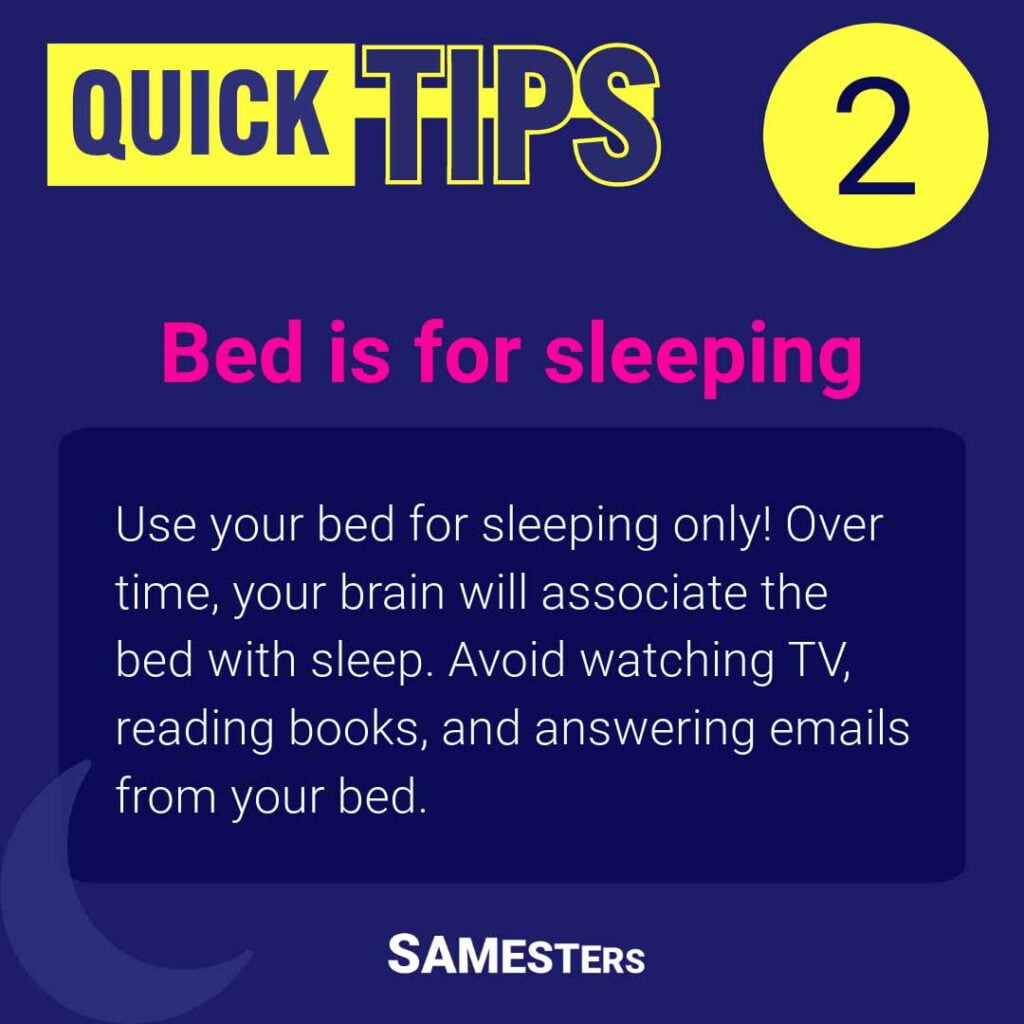 Bed is for sleeping: Use your bed for sleeping only! Over time, your brain will associate the bed with sleep. Avoid watching TV, reading books, and answering emails from your bed.