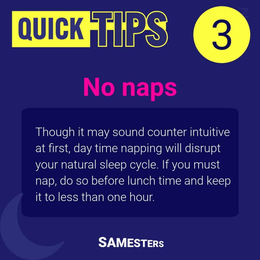 No naps: Though it may sound counter intuitive at first, day time napping will disrupt your natural sleep cycle. If you must nap, do so before lunch time and keep it to less than one hour.