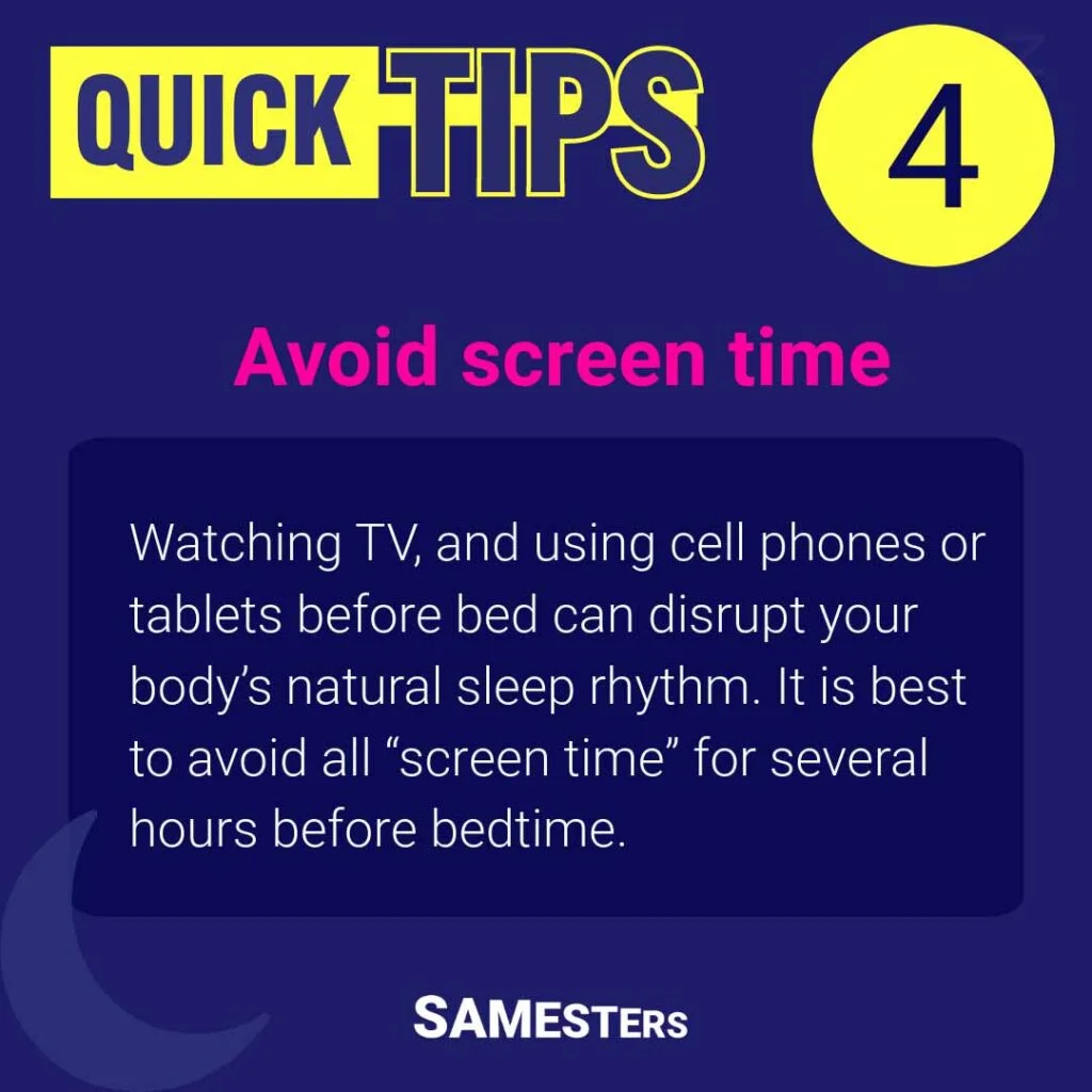 Avoid screen time: Watching TV, and using cell phones or tablets before bed can disrupt your body’s natural sleep rhythm. It is best to avoid all “screen time” for several hours before bedtime.