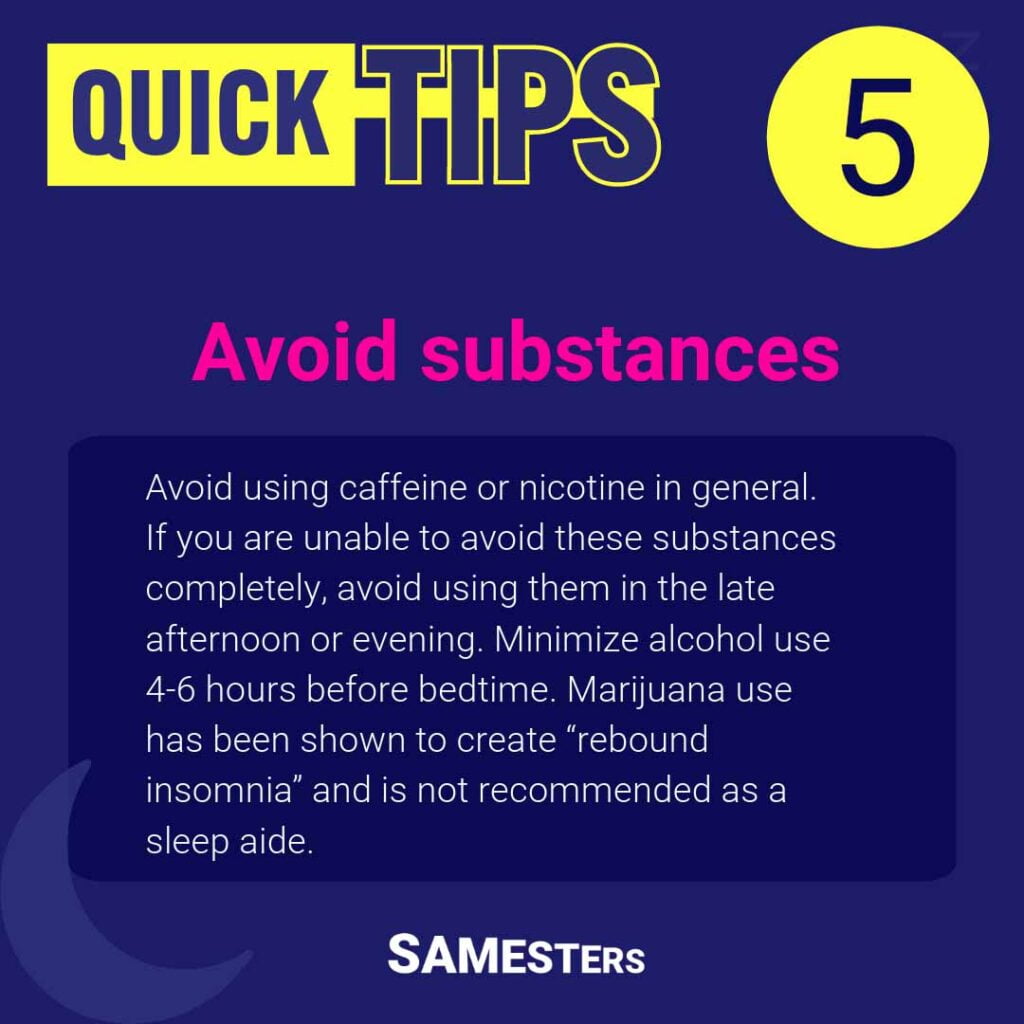 Avoid substances: Avoid using caffeine or nicotine in general. If you are unable to avoid these substances completely, avoid using them in the late afternoon or evening. Minimize alcohol use 4-6 hours before bedtime. Marijuana use has been shown to create “rebound insomnia” and is not recommended as a sleep aide.