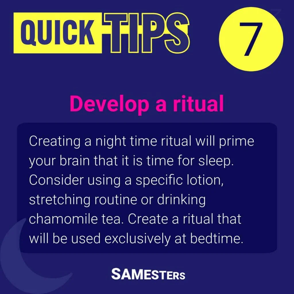 Develop a ritual: Creating a night time ritual will prime your brain that it is time for sleep. Consider using a specific lotion, stretching routine or drinking chamomile tea. Create a ritual that will be used exclusively at bedtime.