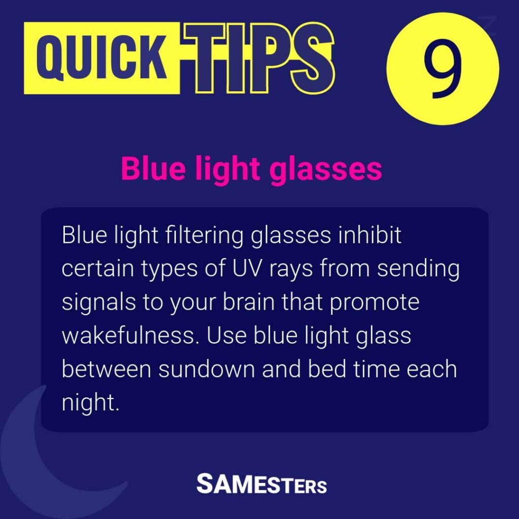 Blue light glasses: Blue light filtering glasses inhibit certain types of UV rays from sending signals to your brain that promote wakefulness. Use blue light glass between sundown and bed time each night.