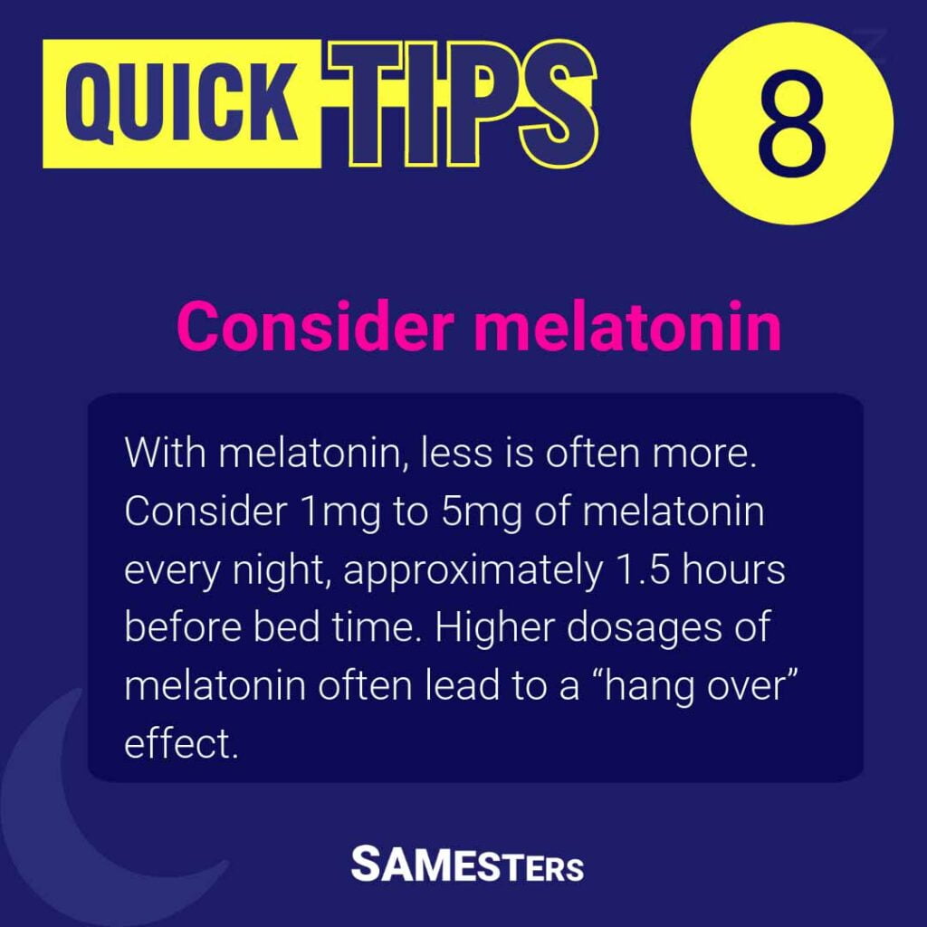 Consider melatonin: With melatonin, less is often more. Consider 1mg to 5mg of melatonin every night, approximately 1.5 hours before bed time. Higher dosages of melatonin often lead to a “hang over” effect.